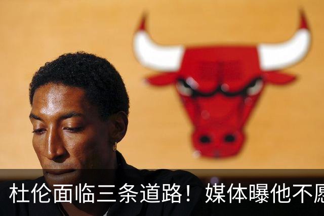 杜伦面临三条道路！媒体曝他不愿继续留在活塞